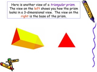 Here is another view of a triangular prism.
The view on the left shows you how the prism
looks in a 3-dimensional view. The view on the
         right is the base of the prism.
 