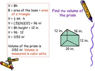 V = Bh
B = area of the base = area   Find the volume of
  of a triangle                   the prism
V = ½ bh · h
V = (.5)(16)(12) = 96 in2
V = Bh height = 12 in
V = 96 · 12
V = 1152 in3

Volume of the prism is
  1152 in3. Volume is
  measured in cubic units.
 
