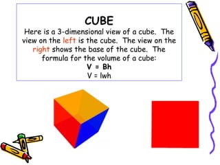 CUBE
 Here is a 3-dimensional view of a cube. The
view on the left is the cube. The view on the
   right shows the base of the cube. The
      formula for the volume of a cube:
                    V = Bh
                    V = lwh
 