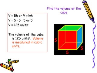 Find the volume of the
                                   cube
V = Bh or V =lwh
V = 5 · 5 · 5 or 53
V = 125 units3

The volume of the cube
  is 125 units3. Volume
  is measured in cubic
  units.
 