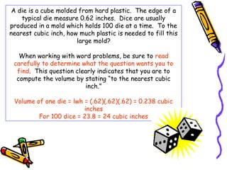A die is a cube molded from hard plastic. The edge of a
    typical die measure 0.62 inches. Dice are usually
produced in a mold which holds 100 die at a time. To the
nearest cubic inch, how much plastic is needed to fill this
                       large mold?

   When working with word problems, be sure to read
 carefully to determine what the question wants you to
  find. This question clearly indicates that you are to
  compute the volume by stating “to the nearest cubic
                          inch.”

 Volume of one die = lwh = (.62)(.62)(.62) = 0.238 cubic
                         inches
         For 100 dice = 23.8 = 24 cubic inches
 
