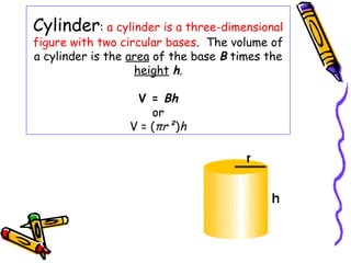 Cylinder: a cylinder is a three-dimensional
figure with two circular bases. The volume of
a cylinder is the area of the base B times the
                   height h.

                  V = Bh
                     or
                 V = (πr²)h
 