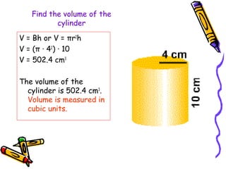 Find the volume of the
          cylinder

V = Bh or V = πr2h
V = (π · 42) · 10
V = 502.4 cm3

The volume of the
  cylinder is 502.4 cm3.
  Volume is measured in
  cubic units.
 