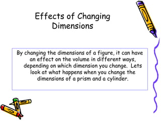 Effects of Changing
           Dimensions


By changing the dimensions of a figure, it can have
     an effect on the volume in different ways,
   depending on which dimension you change. Lets
     look at what happens when you change the
        dimensions of a prism and a cylinder.
 