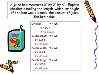 A juice box measures 3“ by 2“ by 4“. Explain
whether doubling the length, width, or height
of the box would double the amount of juice
               the box holds.

              Original          V = lwh
                     V = 3·2·4
                     V = 24 cu.in.
              Double length V = lwh
                V = 6·2·4
                V = 48 cu.in
              Double width      V = lwh
                V = 3·4·4
                V = 48 cu.in
              Double height V = lwh
                V = 3·2·8
                V = 48 cu.in.
 