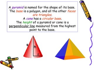 A pyramid is named for the shape of its base.
The base is a polygon, and all the other faces
                 are triangles.
         A cone has a circular base.
     The height of a pyramid or cone is a
perpendicular line measured from the highest
              point to the base.
 