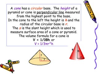 A cone has a circular base. The height of a
pyramid or cone is perpendicular line measured
     from the highest point to the base.
In the cone to the left the height is h and the
        radius of the circular base is r.
   The s is the slant height which is used to
  measure surface area of a cone or pyramid.
       The volume formula for a cone is
                 V = 1/3Bh or
                  V = 1/3πr²h
 