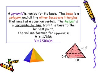 A pyramid is named for its base. The base is a
 polygon, and all the other faces are triangles
that meet at a common vertex. The height is
   a perpendicular line from the base to the
                  highest point.
       The volume formula for a pyramid is
                   V = 1/3Bh
                   V = 1/3(lw)h
 