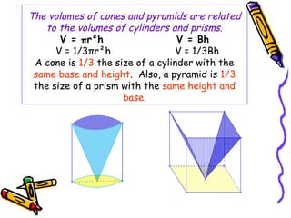 The volumes of cones and pyramids are related
   to the volumes of cylinders and prisms.
       V = πr²h                   V = Bh
      V = 1/3πr²h                 V = 1/3Bh
 A cone is 1/3 the size of a cylinder with the
 same base and height. Also, a pyramid is 1/3
 the size of a prism with the same height and
                     base.
 
