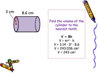 Find the volume of the
    cylinder to the
    nearest tenth.

       V = Bh
     V = πr2 · h
  V = 3.14 · 32 · 8.6
  V = 243.036 cm3
    V = 243 cm3
 