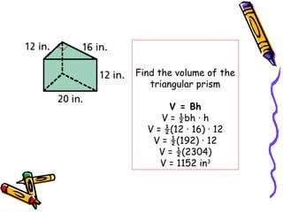 Find the volume of the
   triangular prism

       V = Bh
     V = ½bh · h
  V = ½(12 · 16) · 12
   V = ½(192) · 12
     V = ½(2304)
     V = 1152 in3
 