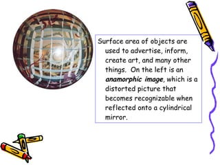 Surface area of objects are
  used to advertise, inform,
  create art, and many other
  things. On the left is an
  anamorphic image, which is a
  distorted picture that
  becomes recognizable when
  reflected onto a cylindrical
  mirror.
 