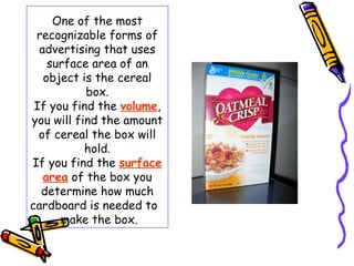One of the most
 recognizable forms of
  advertising that uses
    surface area of an
   object is the cereal
           box.
 If you find the volume,
you will find the amount
  of cereal the box will
           hold.
If you find the surface
   area of the box you
  determine how much
cardboard is needed to
      make the box.
 