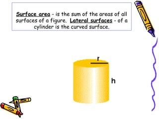 Surface area - is the sum of the areas of all
surfaces of a figure. Lateral surfaces - of a
       cylinder is the curved surface.
 
