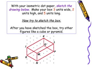 With your isometric dot paper, sketch the
drawing below. Make your box 3 units wide, 2
         units high, and 5 units long.

        Now try to sketch the box.

After you have sketched the box, try other
      figures like a cube or pyramid.
 