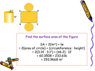Find the surface area of the figure

               SA = 2(πr2) + lw
= 2(area of circle) + (circumference · height)
         = 2(3.14 · 3.12) + (π6.2) · 12
            = 60.3508 + 233.616
                = 293.9668 in2
 