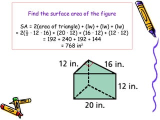 Find the surface area of the figure

  SA = 2(area of triangle) + (lw) + (lw) + (lw)
= 2(½ · 12 · 16) + (20 · 12) + (16 · 12) + (12 · 12)
             = 192 + 240 + 192 + 144
                     = 768 in2
 