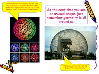 New Year’s Eve ball dropped in New York
city each year. The ball is made of 2,668
Waterford crystals with 32,256 LED’s that
produce about 16 million different colors.   So the next time you see
                                               an unusual shape, just
                                             remember geometry is all
                                                     around us.




                                                       US Pavilion at the 1967 World
                                                        Expo in Montreal, Canada.
 