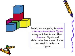 Next, we are going to make
a three-dimensional figure
 using lock blocks and then
    draw our figure and
determine how many blocks
   are used to make the
           figure.
 