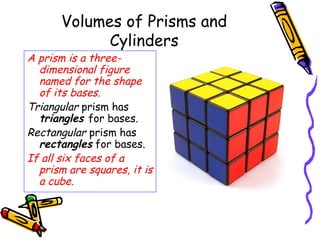 Volumes of Prisms and
             Cylinders
A prism is a three-
  dimensional figure
  named for the shape
  of its bases.
Triangular prism has
  triangles for bases.
Rectangular prism has
  rectangles for bases.
If all six faces of a
  prism are squares, it is
  a cube.
 
