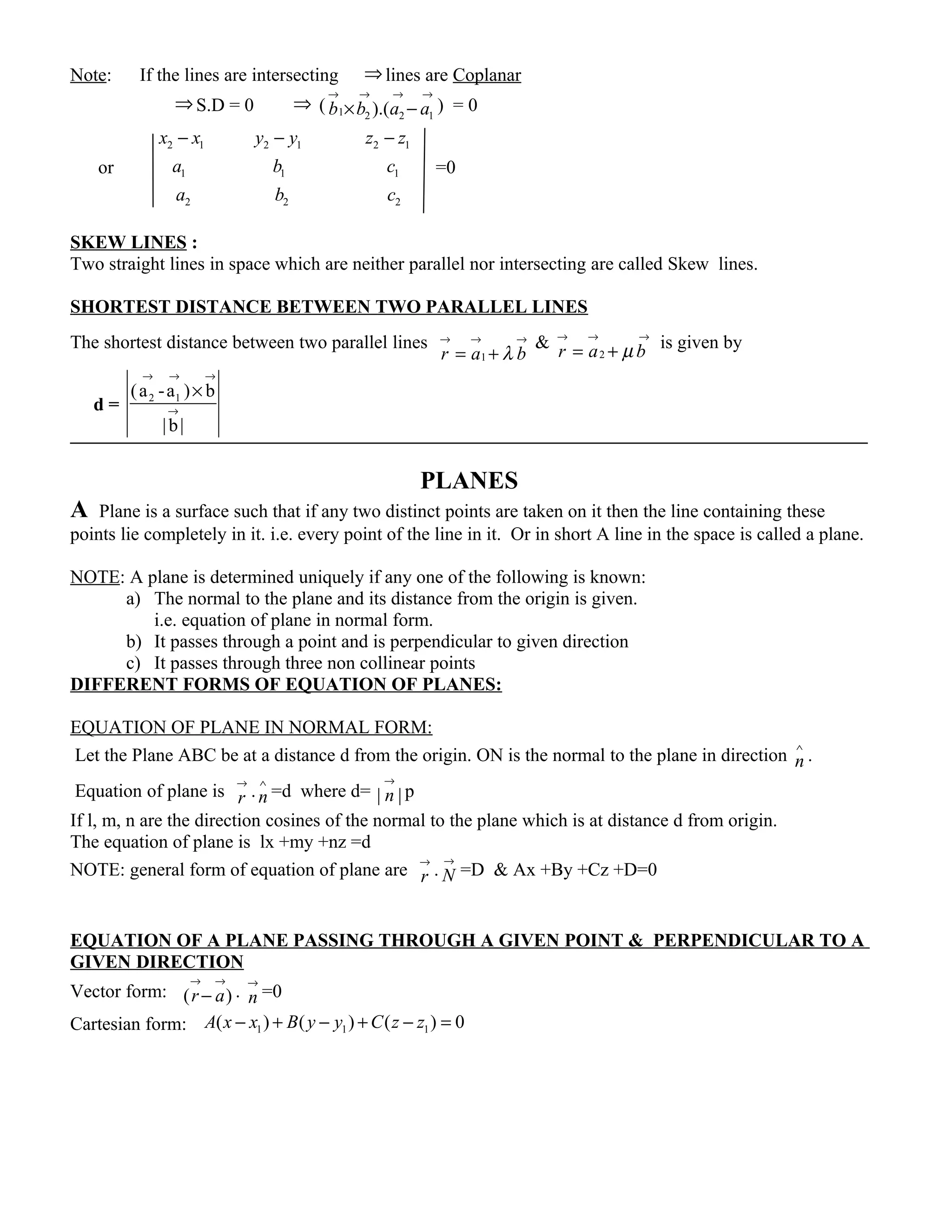 Note: If the lines are intersecting ⇒ lines are Coplanar
⇒ S.D = 0 ⇒ ( 1 2 2 1).(b b a a
→ → → →
× − ) = 0
or
2 1 2 1 2 1
1 1 1
2 2 2
x x y y z z
a b c
a b c
− − −
=0
SKEW LINES :
Two straight lines in space which are neither parallel nor intersecting are called Skew lines.
SHORTEST DISTANCE BETWEEN TWO PARALLEL LINES
The shortest distance between two parallel lines
1r a bλ
→ → →
= +
&
2r a bµ
→ → →
= + is given by
d = 2 1(a -a ) b
|b|
→ → →
→
×
PLANES
A Plane is a surface such that if any two distinct points are taken on it then the line containing these
points lie completely in it. i.e. every point of the line in it. Or in short A line in the space is called a plane.
NOTE: A plane is determined uniquely if any one of the following is known:
a) The normal to the plane and its distance from the origin is given.
i.e. equation of plane in normal form.
b) It passes through a point and is perpendicular to given direction
c) It passes through three non collinear points
DIFFERENT FORMS OF EQUATION OF PLANES:
EQUATION OF PLANE IN NORMAL FORM:
Let the Plane ABC be at a distance d from the origin. ON is the normal to the plane in direction n
∧
.
Equation of plane is r
→
.n
∧
=d where d= | |n
→
p
If l, m, n are the direction cosines of the normal to the plane which is at distance d from origin.
The equation of plane is lx +my +nz =d
NOTE: general form of equation of plane are r
→
. N
→
=D & Ax +By +Cz +D=0
EQUATION OF A PLANE PASSING THROUGH A GIVEN POINT & PERPENDICULAR TO A
GIVEN DIRECTION
Vector form: ( )r a
→ →
− . n
→
=0
Cartesian form: 1 1 1( ) ( ) ( ) 0A x x B y y C z z− + − + − =
 