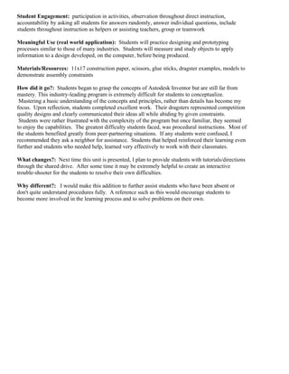 Student Engagement: participation in activities, observation throughout direct instruction,
accountability by asking all students for answers randomly, answer individual questions, include
students throughout instruction as helpers or assisting teachers, group or teamwork

Meaningful Use (real world application): Students will practice designing and prototyping
processes similar to those of many industries. Students will measure and study objects to apply
information to a design developed, on the computer, before being produced.

Materials/Resources: 11x17 construction paper, scissors, glue sticks, dragster examples, models to
demonstrate assembly constraints

How did it go?: Students began to grasp the concepts of Autodesk Inventor but are still far from
mastery. This industry-leading program is extremely difficult for students to conceptualize.
 Mastering a basic understanding of the concepts and principles, rather than details has become my
focus. Upon reflection, students completed excellent work. Their dragsters represented competition
quality designs and clearly communicated their ideas all while abiding by given constraints.
 Students were rather frustrated with the complexity of the program but once familiar, they seemed
to enjoy the capabilities. The greatest difficulty students faced, was procedural instructions. Most of
the students benefited greatly from peer-partnering situations. If any students were confused, I
recommended they ask a neighbor for assistance. Students that helped reinforced their learning even
further and students who needed help, learned very effectively to work with their classmates.

What changes?: Next time this unit is presented, I plan to provide students with tutorials/directions
through the shared drive. After some time it may be extremely helpful to create an interactive
trouble-shooter for the students to resolve their own difficulties.

Why different?: I would make this addition to further assist students who have been absent or
don't quite understand procedures fully. A reference such as this would encourage students to
become more involved in the learning process and to solve problems on their own.
 