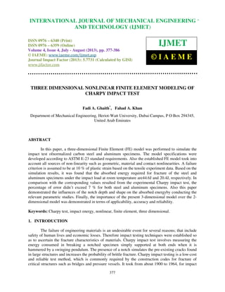 International Journal of Mechanical Engineering and Technology (IJMET), ISSN 0976 –
6340(Print), ISSN 0976 – 6359(Online) Volume 4, Issue 4, July - August (2013) © IAEME
377
THREE DIMENSIONAL NONLINEAR FINITE ELEMENT MODELING OF
CHARPY IMPACT TEST
Fadi A. Ghaith*
, Fahad A. Khan
Department of Mechanical Engineering, Heriot-Watt University, Dubai Campus, P O Box 294345,
United Arab Emirates
ABSTRACT
In this paper, a three-dimensional Finite Element (FE) model was performed to simulate the
impact test ofnormalized carbon steel and aluminum specimens. The model specifications were
developed according to ASTM E-23 standard requirements. Also the established FE model took into
account all sources of non-linearity such as geometric, material and contact nonlinearities. A failure
criterion is assumed to be at 10 % of plastic strain based on the tensile experiment data. Based on the
simulation results, it was found that the absorbed energy required for fracture of the steel and
aluminum specimens under the impact load at room temperature are44.6J and 20.4J, respectively. In
comparison with the corresponding values resulted from the experimental Charpy impact test, the
percentage of error didn’t exceed 7 % for both steel and aluminum specimens. Also this paper
demonstrated the influences of the notch depth and shape on the absorbed energyby conducting the
relevant parametric studies. Finally, the importance of the present 3-dimensional model over the 2-
dimensional model was demonstrated in terms of applicability, accuracy and reliability.
Keywords: Charpy test, impact energy, nonlinear, finite element, three dimensional.
1. INTRODUCTION
The failure of engineering materials is an undesirable event for several reasons; that include
safety of human lives and economic losses. Therefore impact testing techniques were established so
as to ascertain the fracture characteristics of materials. Charpy impact test involves measuring the
energy consumed in breaking a notched specimen simply supported at both ends when it is
hammered by a swinging pendulum. The presence of a notch simulates the pre-existing cracks found
in large structures and increases the probability of brittle fracture. Charpy impact testing is a low-cost
and reliable test method, which is commonly required by the construction codes for fracture of
critical structures such as bridges and pressure vessels. It took from about 1900 to 1964, for impact
INTERNATIONAL JOURNAL OF MECHANICAL ENGINEERING
AND TECHNOLOGY (IJMET)
ISSN 0976 – 6340 (Print)
ISSN 0976 – 6359 (Online)
Volume 4, Issue 4, July - August (2013), pp. 377-386
© IAEME: www.iaeme.com/ijmet.asp
Journal Impact Factor (2013): 5.7731 (Calculated by GISI)
www.jifactor.com
IJMET
© I A E M E
 