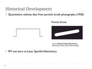 Historical Development
 Quantitative velocity data from particle streak photographs (1930)
 PIV was born as Laser SpeckleVelocimetry
Source: Particle Image Velocimetry
By Ronald J. Adrian, Jerry Westerweel [4]
Particle Streak
 