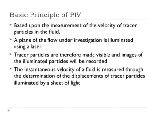 Basic Principle of PIV
 Based upon the measurement of the velocity of tracer
particles in the fluid.
 A plane of the flow under investigation is illuminated
using a laser
 Tracer particles are therefore made visible and images of
the illuminated particles will be recorded
 The instantaneous velocity of a fluid is measured through
the determination of the displacements of tracer particles
illuminated by a sheet of light
 