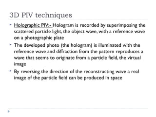 3D PIV techniques
 Holographic PIV:- Hologram is recorded by superimposing the
scattered particle light, the object wave, with a reference wave
on a photographic plate
 The developed photo (the hologram) is illuminated with the
reference wave and diffraction from the pattern reproduces a
wave that seems to originate from a particle field, the virtual
image
 By reversing the direction of the reconstructing wave a real
image of the particle field can be produced in space
 