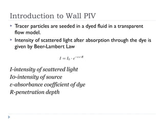 Introduction to Wall PIV
 Tracer particles are seeded in a dyed fluid in a transparent
flow model.
 Intensity of scattered light after absorption through the dye is
given by Beer-Lambert Law
I-intensity of scattered light
I0-intensity of source
ε-absorbance coefficient of dye
R-penetration depth
 