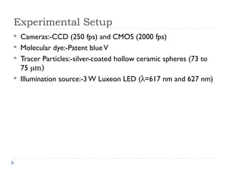 Experimental Setup
 Cameras:-CCD (250 fps) and CMOS (2000 fps)
 Molecular dye:-Patent blueV
 Tracer Particles:-silver-coated hollow ceramic spheres (73 to
75 μm)
 Illumination source:-3 W Luxeon LED (λ=617 nm and 627 nm)
 