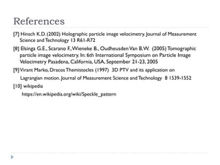References
[7] Hinsch K.D. (2002) Holographic particle image velocimetry. Journal of Measurement
Science andTechnology 13 R61-R72
[8] Elsinga G.E., Scarano F.,Wieneke B., OudheusdenVan B.W. (2005) Tomographic
particle image velocimetry. In: 6th International Symposium on Particle Image
Velocimetry Pasadena, California, USA, September 21-23, 2005
[9]Virant Marko, DracosThemistocles (1997) 3D PTV and its application on
Lagrangian motion. Journal of Measurement Science andTechnology 8 1539-1552
[10] wikipedia
https://en.wikipedia.org/wiki/Speckle_pattern
 