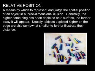 RELATIVE POSITION: A means by which to represent and judge the spatial position of an object in a three-dimensional illusion.  Generally, the higher something has been depicted on a surface, the farther away it will appear.  Usually, objects depicted higher on the page are also somewhat smaller to further illustrate their distance. 
