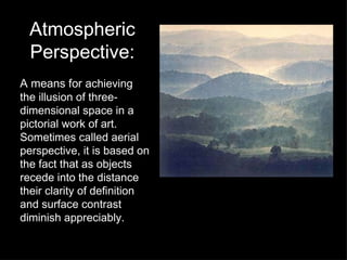 Atmospheric Perspective: A means for a chieving the illusion of three-dimensional space in a pictorial work of art.  Sometimes called aerial perspective, it is based on the fact that as objects recede into the distance their clarity of definition and surface contrast diminish appreciably. 