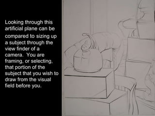 Looking through this artificial plane can be compared  to   sizing up a subject through the view finder of a camera.  You are framing, or selecting, that portion of the subject that you wish to draw from the visual field before you. 