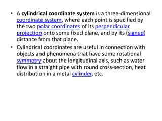 • A cylindrical coordinate system is a three-dimensional
  coordinate system, where each point is specified by
  the two polar coordinates of its perpendicular
  projection onto some fixed plane, and by its (signed)
  distance from that plane.
• Cylindrical coordinates are useful in connection with
  objects and phenomena that have some rotational
  symmetry about the longitudinal axis, such as water
  flow in a straight pipe with round cross-section, heat
  distribution in a metal cylinder, etc.
 
