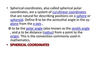 • Spherical coordinates, also called spherical polar
  coordinates, are a system of curvilinear coordinates
  that are natural for describing positions on a sphere or
  spheroid. Define θ to be the azimuthal angle in the xy-
  plane from the x-axis ,
 Φ to be the polar angle (also known as the zenith angle
  , and ρ to be distance (radius) from a point to the
  origin. This is the convention commonly used in
  mathematics.
 