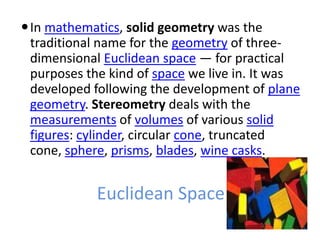 In mathematics, solid geometry was the
 traditional name for the geometry of three-
 dimensional Euclidean space — for practical
 purposes the kind of space we live in. It was
 developed following the development of plane
 geometry. Stereometry deals with the
 measurements of volumes of various solid
 figures: cylinder, circular cone, truncated
 cone, sphere, prisms, blades, wine casks.


            Euclidean Space
 