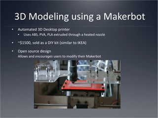 3D Modeling using a Makerbot Automated 3D Desktop printer Uses ABS, PVA, PLA extruded through a heated nozzle ~$1500, sold as a DIY kit (similar to IKEA) Open source design Allows and  encourages  users to modify their Makerbot 