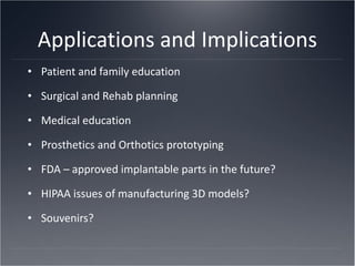 Applications and Implications Patient and family education Surgical and Rehab planning Medical education Prosthetics and Orthotics prototyping FDA – approved implantable parts in the future? HIPAA issues of manufacturing 3D models? Souvenirs? 