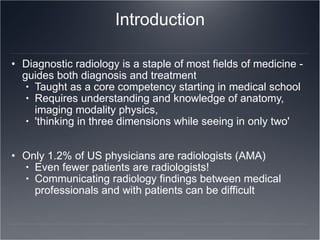 Introduction Diagnostic radiology is a staple of most fields of medicine - guides both diagnosis and treatment Taught as a core competency starting in medical school Requires understanding and knowledge of anatomy, imaging modality physics,  'thinking in three dimensions while seeing in only two' Only 1.2% of US physicians are radiologists (AMA) Even fewer patients are radiologists! Communicating radiology findings between medical professionals and with patients can be difficult 