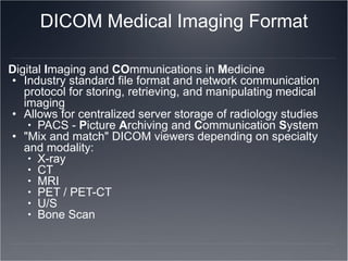 DICOM Medical Imaging Format D igital  I maging and  CO mmunications in  M edicine Industry standard file format and network communication protocol for storing, retrieving, and manipulating medical imaging  Allows for centralized server storage of radiology studies PACS -  P icture  A rchiving and  C ommunication  S ystem "Mix and match" DICOM viewers depending on specialty and modality: X-ray CT MRI PET / PET-CT U/S Bone Scan 
