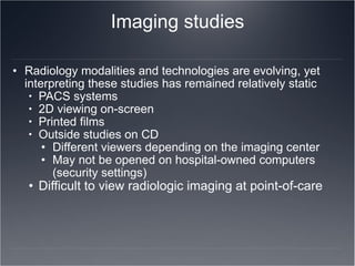 Imaging studies Radiology modalities and technologies are evolving, yet interpreting these studies has remained relatively static PACS systems 2D viewing on-screen Printed films Outside studies on CD Different viewers depending on the imaging center May not be opened on hospital-owned computers (security settings) Difficult to view radiologic imaging at point-of-care 