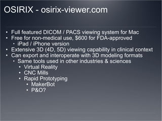 OSIRIX - osirix-viewer.com Full featured DICOM / PACS viewing system for Mac Free for non-medical use, $600 for FDA-approved iPad / iPhone version Extensive 3D (4D, 5D) viewing capability in clinical context Can export and interoperate with 3D modeling formats Same tools used in other industries & sciences Virtual Reality CNC Mills  Rapid Prototyping MakerBot P&O? 