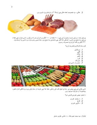2
‫لیکوال‬‫خالد‬ ‫نعیم‬ ‫محمد‬ ‫سید‬ :–‫ماسټر‬ ‫علومو‬ ‫غذایی‬ ‫د‬
3.‫هګۍ‬–‫اومګا‬ ‫چي‬ ‫هګۍ‬ ‫هغه‬ ‫خصوصا‬ ‫په‬۳.‫وی‬ ‫شوی‬ ‫پاستوریزه‬ ‫یا‬ ‫او‬
‫د‬ ‫چې‬ ‫شی‬ ‫وخوړل‬ ‫دومره‬ ‫ورځی‬ ‫د‬ ‫باید‬ ‫پروټین‬۰۱‫تر‬ ‫څخه‬۰۱۱.‫ورکړی‬ ‫ته‬ ‫بدن‬ ‫انرژی‬ ‫کالوری‬‫د‬ ‫هغه‬ ‫چې‬ ‫خواړه‬ ‫داسی‬
‫ډول‬ ‫اوسط‬ ‫په‬ ‫تاسی‬ ‫سره‬ ‫ډول‬ ‫پدی‬ .‫نیسی‬ ‫مخه‬ ،‫وی‬ ‫منبع‬ ‫ښه‬ ‫نشایستی‬ ‫چې‬ ‫ګانو‬ ‫غذا‬ ‫اضافی‬ ‫د‬ ‫تاسی‬ ‫وی‬ ‫منبع‬ ‫ښه‬ ‫پروټین‬
۴۴۰.‫رسوی‬ ‫مصرف‬ ‫په‬ ‫انرژی‬ ‫کمه‬ ‫کالوری‬
‫لری؟‬ ‫کاربوهایدریت‬ ‫کم‬ ‫سابه‬ ‫کوم‬
1.‫بروکولی‬
2.‫ګلپی‬
3.‫پالک‬
4.‫کاهو‬
5.‫کرم‬
6.‫بادرنګ‬
7.‫نور‬ ‫داسی‬ ‫او‬ ‫سلری‬
،‫فایبر‬ ‫اندازه‬ ‫کافی‬ ‫په‬ ‫نو‬ ‫وی‬ ‫پکی‬ ‫سابه‬ ‫او‬ ‫غوښه‬ ‫چې‬ ‫غذا‬ ‫هغه‬ .‫واخلی‬ ‫کی‬ ‫قاب‬ ‫خپل‬ ‫په‬ ‫سابه‬ ‫ډیر‬ ‫بیخی‬ ‫چې‬ ‫شی‬ ‫کولی‬ ‫تاسی‬
.‫وی‬ ‫موجود‬ ‫منرالونه‬ ‫او‬ ‫ویټامینونه‬
‫دی؟‬ ‫کومی‬ ‫ځیرمی‬ ‫مهمی‬ ‫شحمو‬ ‫د‬
1.‫غوړی‬ ‫زیتونو‬ ‫د‬
2.‫کوچ‬
3.‫غوړی‬ ‫کوپی‬ ‫د‬
 