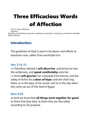 Three Efficacious Words
of Affection
Ef·fi·ca·cious (effective)
adjective
(typically of something inanimate or abstract) successful in producing a desired or intended
result; effective.
Introduction:
The goodness of God is seen in his desire and efforts to
transform man, rather than annihilate him.
Hos 2:14-15
14 Therefore, behold, I will allure her, and bring her into
the wilderness, and speak comfortably unto her.
15 And I will give her her vineyards from thence, and the
valley of Achor for a door of hope: and she shall sing
there, as in the days of her youth, and as in the day when
she came up out of the land of Egypt.
Rom 8:28
28 And we know that all things work together for good
to them that love God, to them who are the called
according to his purpose.
 