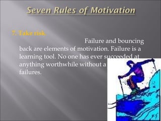7. Take risk .  Failure and bouncing back are elements of motivation. Failure is a learning tool. No one has ever succeeded at anything worthwhile without a string of failures. 
