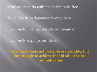 Motivation starts with the desire to be free. To be free from dependency on others. Freedom to live the lifestyle we dream of. Freedom to explore our ideas.  Total freedom is not possible or desirable, but the struggle to achieve that ideal is the basis for motivation. 