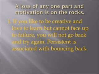 1. If you like to be creative and love to learn but cannot face up to failure, you will not go back and try again. Persistent is associated with bouncing back. 
